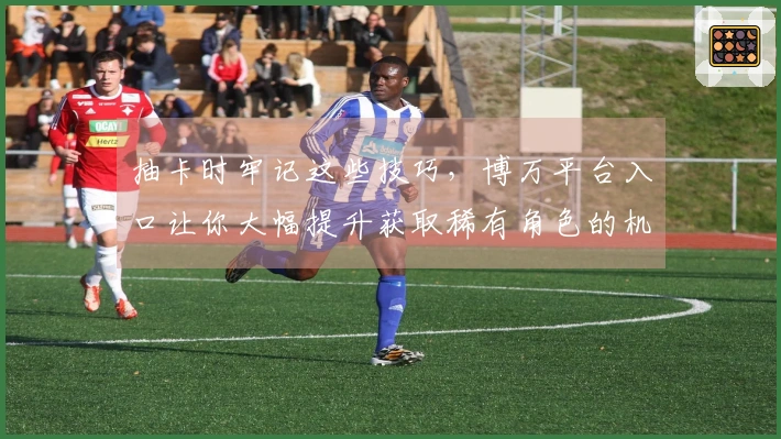 抽卡时牢记这些技巧，博万平台入口让你大幅提升获取稀有角色的机会