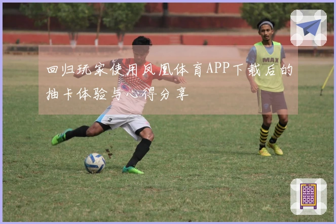 回归玩家使用凤凰体育APP下载后的抽卡体验与心得分享