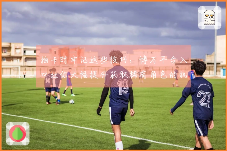 抽卡时牢记这些技巧，博万平台入口让你大幅提升获取稀有角色的机会